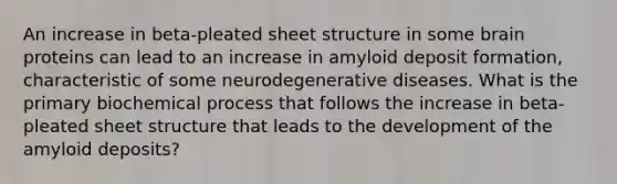 An increase in beta-pleated sheet structure in some brain proteins can lead to an increase in amyloid deposit formation, characteristic of some neurodegenerative diseases. What is the primary biochemical process that follows the increase in beta-pleated sheet structure that leads to the development of the amyloid deposits?