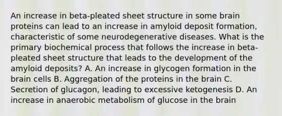 An increase in beta-pleated sheet structure in some brain proteins can lead to an increase in amyloid deposit formation, characteristic of some neurodegenerative diseases. What is the primary biochemical process that follows the increase in beta-pleated sheet structure that leads to the development of the amyloid deposits? A. An increase in glycogen formation in the brain cells B. Aggregation of the proteins in the brain C. Secretion of glucagon, leading to excessive ketogenesis D. An increase in anaerobic metabolism of glucose in the brain