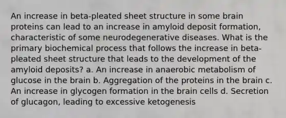 An increase in beta-pleated sheet structure in some brain proteins can lead to an increase in amyloid deposit formation, characteristic of some neurodegenerative diseases. What is the primary biochemical process that follows the increase in beta-pleated sheet structure that leads to the development of the amyloid deposits? a. An increase in anaerobic metabolism of glucose in the brain b. Aggregation of the proteins in the brain c. An increase in glycogen formation in the brain cells d. Secretion of glucagon, leading to excessive ketogenesis