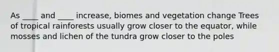 As ____ and ____ increase, biomes and vegetation change Trees of tropical rainforests usually grow closer to the equator, while mosses and lichen of the tundra grow closer to the poles