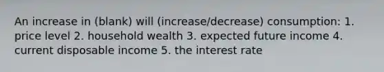 An increase in (blank) will (increase/decrease) consumption: 1. price level 2. household wealth 3. expected future income 4. current disposable income 5. the interest rate