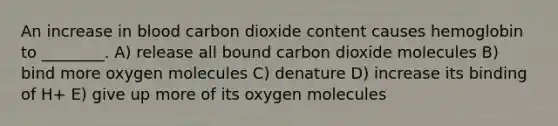 An increase in blood carbon dioxide content causes hemoglobin to ________. A) release all bound carbon dioxide molecules B) bind more oxygen molecules C) denature D) increase its binding of H+ E) give up more of its oxygen molecules