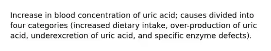 Increase in blood concentration of uric acid; causes divided into four categories (increased dietary intake, over-production of uric acid, underexcretion of uric acid, and specific enzyme defects).