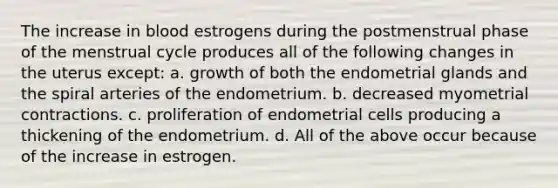 The increase in blood estrogens during the postmenstrual phase of the menstrual cycle produces all of the following changes in the uterus except: a. growth of both the endometrial glands and the spiral arteries of the endometrium. b. decreased myometrial contractions. c. proliferation of endometrial cells producing a thickening of the endometrium. d. All of the above occur because of the increase in estrogen.