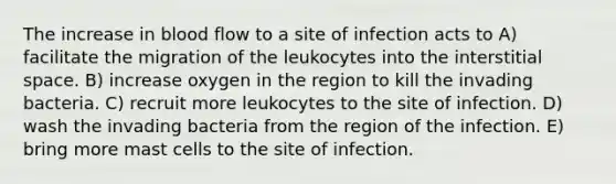 The increase in blood flow to a site of infection acts to A) facilitate the migration of the leukocytes into the interstitial space. B) increase oxygen in the region to kill the invading bacteria. C) recruit more leukocytes to the site of infection. D) wash the invading bacteria from the region of the infection. E) bring more mast cells to the site of infection.