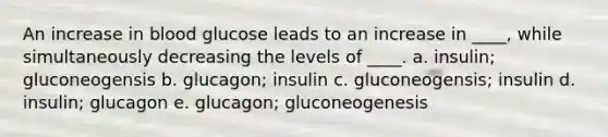 An increase in blood glucose leads to an increase in ____, while simultaneously decreasing the levels of ____. a. insulin; gluconeogensis b. glucagon; insulin c. gluconeogensis; insulin d. insulin; glucagon e. glucagon; gluconeogenesis