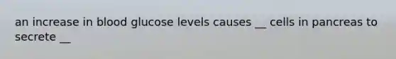 an increase in blood glucose levels causes __ cells in pancreas to secrete __