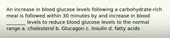 An increase in blood glucose levels following a carbohydrate-rich meal is followed within 30 minutes by and increase in blood ________ levels to reduce blood glucose levels to the normal range a. cholesterol b. Glucagon c. Insulin d. fatty acids