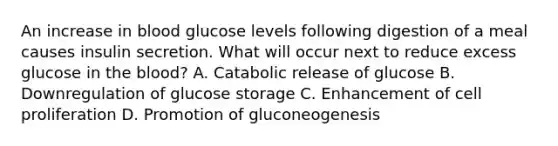 An increase in blood glucose levels following digestion of a meal causes insulin secretion. What will occur next to reduce excess glucose in the blood? A. Catabolic release of glucose B. Downregulation of glucose storage C. Enhancement of cell proliferation D. Promotion of gluconeogenesis