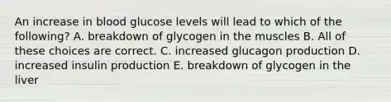 An increase in blood glucose levels will lead to which of the following? A. breakdown of glycogen in the muscles B. All of these choices are correct. C. increased glucagon production D. increased insulin production E. breakdown of glycogen in the liver