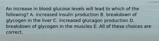 An increase in blood glucose levels will lead to which of the following? A. increased insulin production B. breakdown of glycogen in the liver C. increased glucagon production D. breakdown of glycogen in the muscles E. All of these choices are correct.