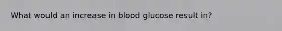 What would an increase in blood glucose result in?