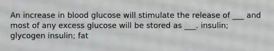 An increase in blood glucose will stimulate the release of ___ and most of any excess glucose will be stored as ___. insulin; glycogen insulin; fat