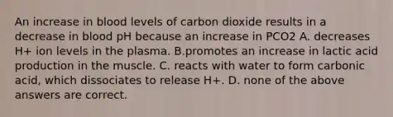 An increase in blood levels of carbon dioxide results in a decrease in blood pH because an increase in PCO2 A. decreases H+ ion levels in the plasma. B.promotes an increase in lactic acid production in the muscle. C. reacts with water to form carbonic acid, which dissociates to release H+. D. none of the above answers are correct.