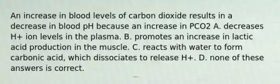 An increase in blood levels of carbon dioxide results in a decrease in blood pH because an increase in PCO2 A. decreases H+ ion levels in the plasma. B. promotes an increase in lactic acid production in the muscle. C. reacts with water to form carbonic acid, which dissociates to release H+. D. none of these answers is correct.