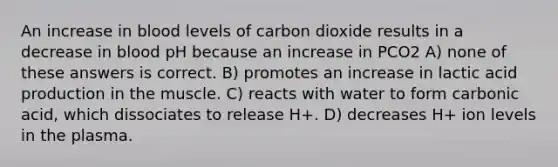 An increase in blood levels of carbon dioxide results in a decrease in blood pH because an increase in PCO2 A) none of these answers is correct. B) promotes an increase in lactic acid production in the muscle. C) reacts with water to form carbonic acid, which dissociates to release H+. D) decreases H+ ion levels in the plasma.