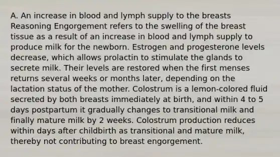 A. An increase in blood and lymph supply to the breasts Reasoning Engorgement refers to the swelling of the breast tissue as a result of an increase in blood and lymph supply to produce milk for the newborn. Estrogen and progesterone levels decrease, which allows prolactin to stimulate the glands to secrete milk. Their levels are restored when the first menses returns several weeks or months later, depending on the lactation status of the mother. Colostrum is a lemon-colored fluid secreted by both breasts immediately at birth, and within 4 to 5 days postpartum it gradually changes to transitional milk and finally mature milk by 2 weeks. Colostrum production reduces within days after childbirth as transitional and mature milk, thereby not contributing to breast engorgement.