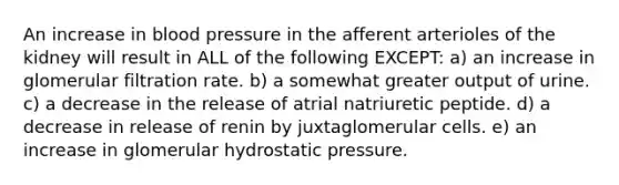 An increase in blood pressure in the afferent arterioles of the kidney will result in ALL of the following EXCEPT: a) an increase in glomerular filtration rate. b) a somewhat greater output of urine. c) a decrease in the release of atrial natriuretic peptide. d) a decrease in release of renin by juxtaglomerular cells. e) an increase in glomerular hydrostatic pressure.