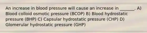 An increase in blood pressure will cause an increase in _______. A) Blood colloid osmotic pressure (BCOP) B) Blood hydrostatic pressure (BHP) C) Capsular hydrostatic pressure (CHP) D) Glomerular hydrostatic pressure (GHP)