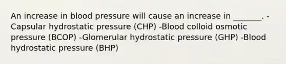 An increase in blood pressure will cause an increase in _______. -Capsular hydrostatic pressure (CHP) -Blood colloid osmotic pressure (BCOP) -Glomerular hydrostatic pressure (GHP) -Blood hydrostatic pressure (BHP)