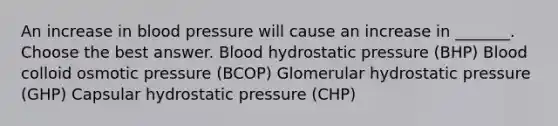 An increase in <a href='https://www.questionai.com/knowledge/kD0HacyPBr-blood-pressure' class='anchor-knowledge'>blood pressure</a> will cause an increase in _______. Choose the best answer. Blood hydrostatic pressure (BHP) Blood colloid osmotic pressure (BCOP) Glomerular hydrostatic pressure (GHP) Capsular hydrostatic pressure (CHP)