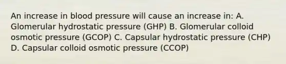 An increase in <a href='https://www.questionai.com/knowledge/kD0HacyPBr-blood-pressure' class='anchor-knowledge'>blood pressure</a> will cause an increase in: A. Glomerular hydrostatic pressure (GHP) B. Glomerular colloid osmotic pressure (GCOP) C. Capsular hydrostatic pressure (CHP) D. Capsular colloid osmotic pressure (CCOP)