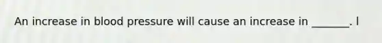An increase in blood pressure will cause an increase in _______. l