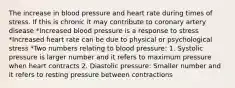 The increase in blood pressure and heart rate during times of stress. If this is chronic it may contribute to coronary artery disease *Increased blood pressure is a response to stress *Increased heart rate can be due to physical or psychological stress *Two numbers relating to blood pressure: 1. Systolic pressure is larger number and it refers to maximum pressure when heart contracts 2. Diastolic pressure: Smaller number and it refers to resting pressure between contractions