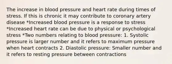 The increase in blood pressure and heart rate during times of stress. If this is chronic it may contribute to coronary artery disease *Increased blood pressure is a response to stress *Increased heart rate can be due to physical or psychological stress *Two numbers relating to blood pressure: 1. Systolic pressure is larger number and it refers to maximum pressure when heart contracts 2. Diastolic pressure: Smaller number and it refers to resting pressure between contractions