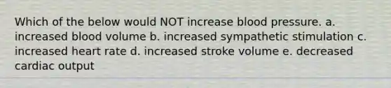 Which of the below would NOT increase blood pressure. a. increased blood volume b. increased sympathetic stimulation c. increased heart rate d. increased stroke volume e. decreased cardiac output