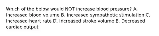 Which of the below would NOT increase blood pressure? A. Increased blood volume B. Increased sympathetic stimulation C. Increased heart rate D. Increased stroke volume E. Decreased cardiac output