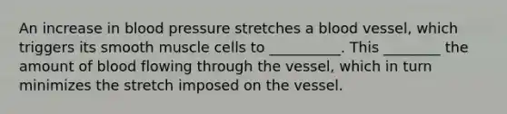 An increase in blood pressure stretches a blood vessel, which triggers its smooth muscle cells to __________. This ________ the amount of blood flowing through the vessel, which in turn minimizes the stretch imposed on the vessel.