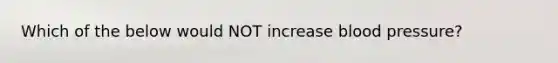 Which of the below would NOT increase blood pressure?