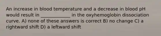 An increase in blood temperature and a decrease in blood pH would result in _____________ in the oxyhemoglobin dissociation curve. A) none of these answers is correct B) no change C) a rightward shift D) a leftward shift