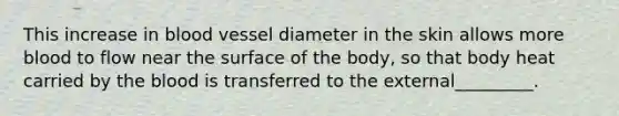 This increase in blood vessel diameter in the skin allows more blood to flow near the surface of the body, so that body heat carried by the blood is transferred to the external_________.