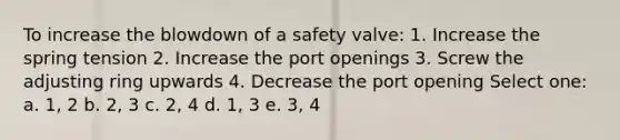 To increase the blowdown of a safety valve: 1. Increase the spring tension 2. Increase the port openings 3. Screw the adjusting ring upwards 4. Decrease the port opening Select one: a. 1, 2 b. 2, 3 c. 2, 4 d. 1, 3 e. 3, 4