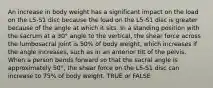 An increase in body weight has a significant impact on the load on the L5-S1 disc because the load on the L5-S1 disc is greater because of the angle at which it sits. In a standing position with the sacrum at a 30° angle to the vertical, the shear force across the lumbosacral joint is 50% of body weight, which increases if the angle increases, such as in an anterior tilt of the pelvis. When a person bends forward so that the sacral angle is approximately 50°, the shear force on the L5-S1 disc can increase to 75% of body weight. TRUE or FALSE