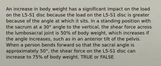 An increase in body weight has a significant impact on the load on the L5-S1 disc because the load on the L5-S1 disc is greater because of the angle at which it sits. In a standing position with the sacrum at a 30° angle to the vertical, the shear force across the lumbosacral joint is 50% of body weight, which increases if the angle increases, such as in an anterior tilt of the pelvis. When a person bends forward so that the sacral angle is approximately 50°, the shear force on the L5-S1 disc can increase to 75% of body weight. TRUE or FALSE