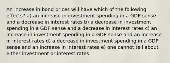 An increase in bond prices will have which of the following effects? a) an increase in investment spending in a GDP sense and a decrease in interest rates b) a decrease in investment spending in a GDP sense and a decrease in interest rates c) an increase in investment spending in a GDP sense and an increase in interest rates d) a decrease in investment spending in a GDP sense and an increase in interest rates e) one cannot tell about either investment or interest rates