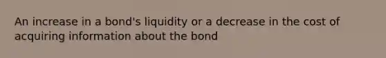 An increase in a bond's liquidity or a decrease in the cost of acquiring information about the bond