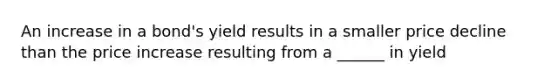 An increase in a bond's yield results in a smaller price decline than the price increase resulting from a ______ in yield