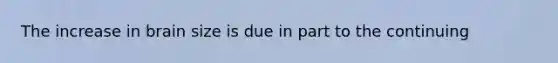 The increase in brain size is due in part to the continuing