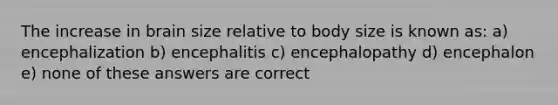 The increase in brain size relative to body size is known as: a) encephalization b) encephalitis c) encephalopathy d) encephalon e) none of these answers are correct