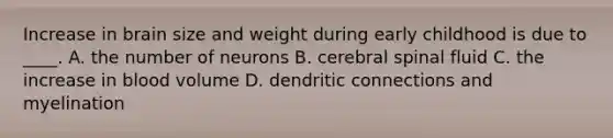 Increase in brain size and weight during early childhood is due to ____. A. the number of neurons B. cerebral spinal fluid C. the increase in blood volume D. dendritic connections and myelination