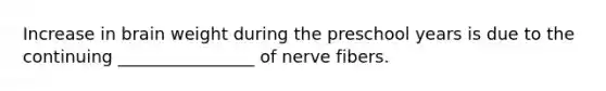 Increase in brain weight during the preschool years is due to the continuing ________________ of nerve fibers.