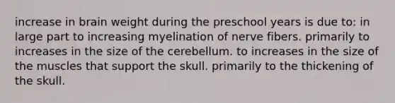 increase in brain weight during the preschool years is due to: in large part to increasing myelination of nerve fibers. primarily to increases in the size of the cerebellum. to increases in the size of the muscles that support the skull. primarily to the thickening of the skull.