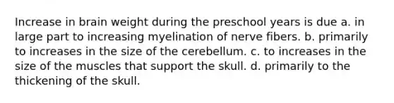 Increase in brain weight during the preschool years is due a. in large part to increasing myelination of nerve fibers. b. primarily to increases in the size of the cerebellum. c. to increases in the size of the muscles that support the skull. d. primarily to the thickening of the skull.