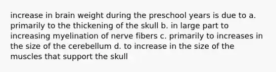 increase in brain weight during the preschool years is due to a. primarily to the thickening of the skull b. in large part to increasing myelination of nerve fibers c. primarily to increases in the size of the cerebellum d. to increase in the size of the muscles that support the skull