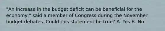 "An increase in the budget deficit can be beneficial for the economy," said a member of Congress during the November budget debates. Could this statement be true? A. Yes B. No