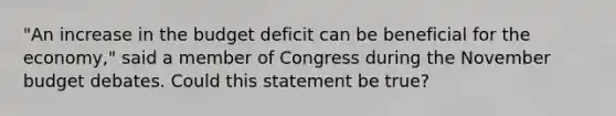 "An increase in the budget deficit can be beneficial for the economy," said a member of Congress during the November budget debates. Could this statement be true?